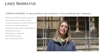 Questa linea narrative enfatizza l’importanza d
ella collaborazione, inclusione e rispetto
di tutte le competenze coinvolte nel cantiere, ra
ccontando tutti mestieri interessati:
dall’operaio al capo cantiere, dal montaggio dei
ponteggi alla sicurezza,
dall’ingegnere al restauratore,
dall’architetto al fornitore,
dal committente all’Impresa.
STORIE DI CANTIERE: 12 video pubblicati ogni 4 settimane + Photo pubblicate ogni 2 settimane
 
