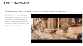 TIME LAPS / VIDEO SPONTANEI / VARIE ED EVENTUALI: 10 VIDEO PUBBLICATI OGNI MESE
Questa produzione mediatica, più leggera
rispetto a quelle già descritte, ha una natura
più immediata e cattura la spontaneità di
quello che avviene intorno al cantiere come
per esempio il timelaps dell’installazione delle
impalcature, o la pausa caffe.
 