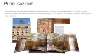 È in programma la pubblicazione aggiornata a fine restauri di una nuova monografia su Palazzo Fizzarotti, in lingua
italiana ed inglese, che offre la possibilità di un logo positioning, o di una presenza più marcata a seconda delle esigenze
e del contributo
 