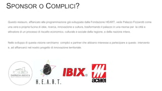 Questo restauro, affiancato alla programmazione già sviluppata dalla Fondazione HEART, vede Palazzo Fizzarotti come
una vera e propria fucina di idee, ricerca, innovazione e cultura, trasformando il palazzo in una risorsa per la città e
attivatore di un processo di riscatto economico, culturale e sociale della regione, e della nazione intera.
Nello sviluppo di questa visione cerchiamo complici e partner che abbiano interesse a partecipare a questo intervento
e, ad affiancarci nel nostro progetto di innovazione territoriale.
 