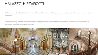 La Fondazione H.E.A.R.T. è situata all’interno di Palazzo Fizzarotti, immobile di grande valore artistico e archittonico, posto nel centro della
città di Bari.
Commissionato agli Architetti Bernich e Corradini dall’imprenditore e banchiere Emanuele Fizzarotti, rimane uno dei pochi esempi di
architettura eclettica ancora in piedi in Europa.
 