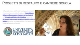 Nell’opera di restauro della facciata sono impegnate non solo le
imprese e le manovalanze locali, ma anche il Corso di laurea
abilitante in Conservazione e Restauro dei Beni Culturali
dell’Università degli Studi di Bari Aldo Moro, estendendo il
già esistente programma di formazione e tirocinio pratico di
restauro ,dando così nuove opportunità sia di formazione, sia di
impiego agli studenti neo laureandi.
 