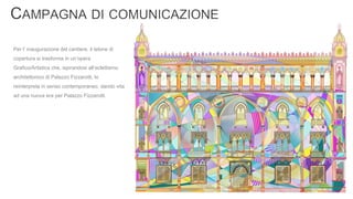 Per l’ inaugurazione del cantiere, il telone di
copertura si trasforma in un’opera
Grafico/Artistica che, ispirandosi all’eclettismo
architettonico di Palazzo Fizzarotti, lo
reinterpreta in senso contemporaneo, dando vita
ad una nuova era per Palazzo Fizzarotti.
 