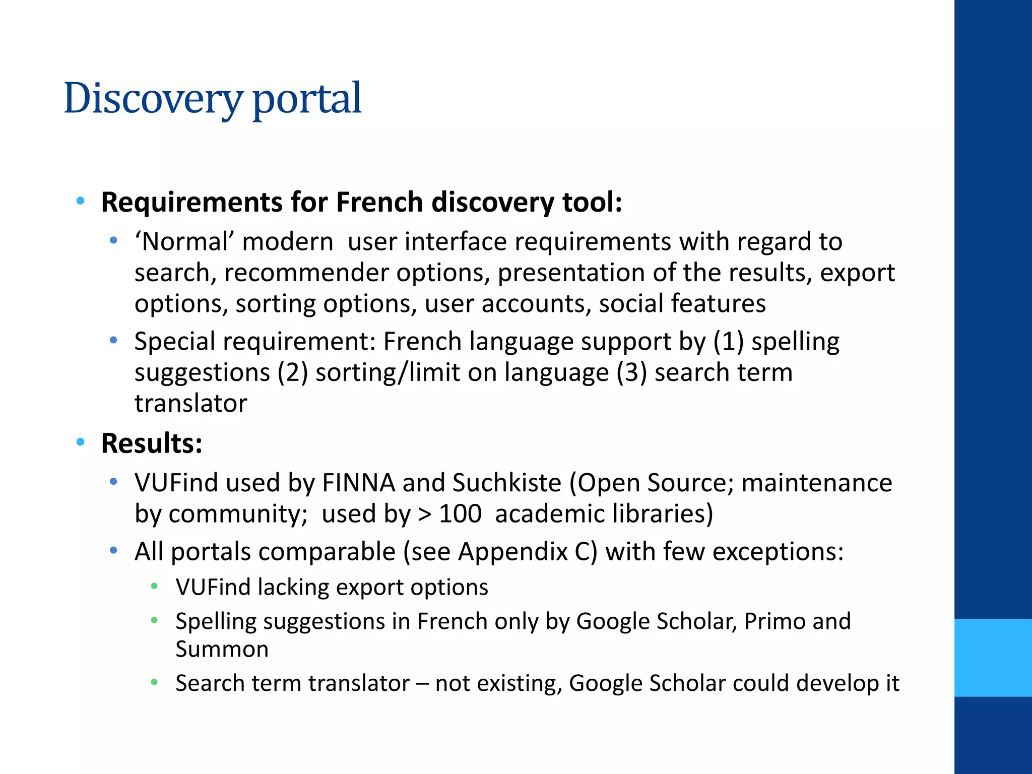 Discoveryportal
• Requirements for French discovery tool:
• ‘Normal’ modern user interface requirements with regard to
search, recommender options, presentation of the results, export
options, sorting options, user accounts, social features
• Special requirement: French language support by (1) spelling
suggestions (2) sorting/limit on language (3) search term
translator
• Results:
• VUFind used by FINNA and Suchkiste (Open Source; maintenance
by community; used by > 100 academic libraries)
• All portals comparable (see Appendix C) with few exceptions:
• VUFind lacking export options
• Spelling suggestions in French only by Google Scholar, Primo and
Summon
• Search term translator – not existing, Google Scholar could develop it
 
