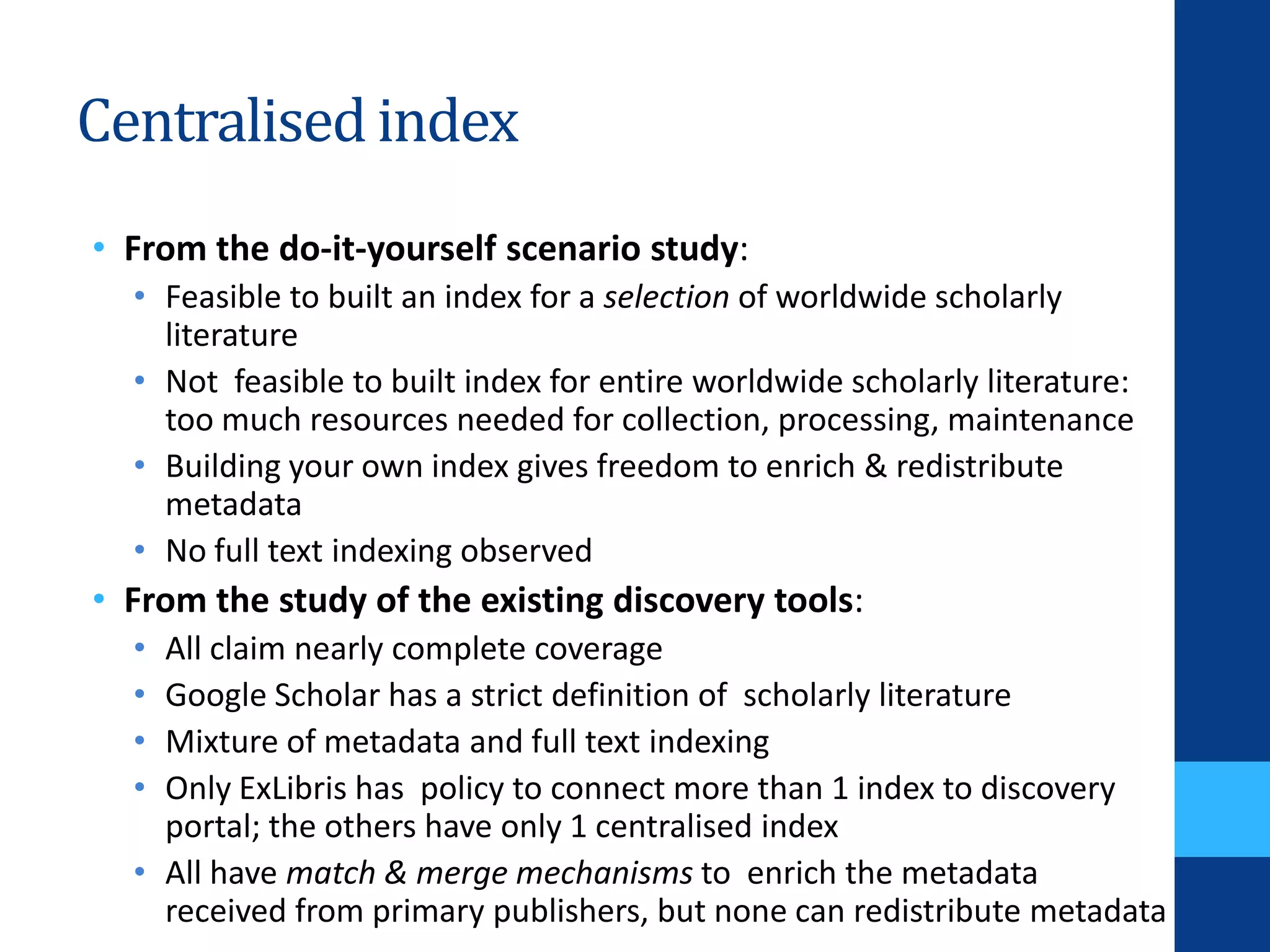 Centralised index
• From the do-it-yourself scenario study:
• Feasible to built an index for a selection of worldwide scholarly
literature
• Not feasible to built index for entire worldwide scholarly literature:
too much resources needed for collection, processing, maintenance
• Building your own index gives freedom to enrich & redistribute
metadata
• No full text indexing observed
• From the study of the existing discovery tools:
• All claim nearly complete coverage
• Google Scholar has a strict definition of scholarly literature
• Mixture of metadata and full text indexing
• Only ExLibris has policy to connect more than 1 index to discovery
portal; the others have only 1 centralised index
• All have match & merge mechanisms to enrich the metadata
received from primary publishers, but none can redistribute metadata
 