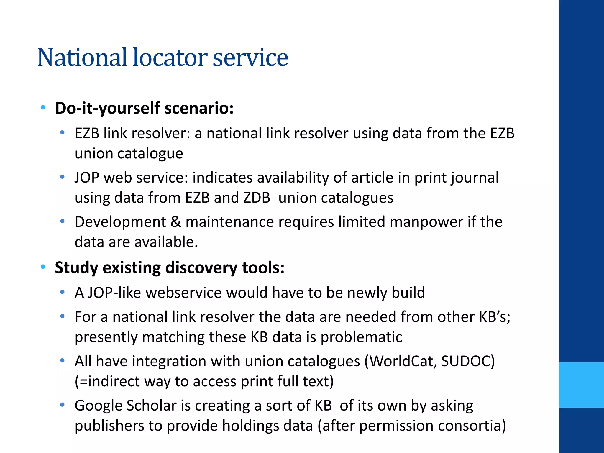 Nationallocator service
• Do-it-yourself scenario:
• EZB link resolver: a national link resolver using data from the EZB
union catalogue
• JOP web service: indicates availability of article in print journal
using data from EZB and ZDB union catalogues
• Development & maintenance requires limited manpower if the
data are available.
• Study existing discovery tools:
• A JOP-like webservice would have to be newly build
• For a national link resolver the data are needed from other KB’s;
presently matching these KB data is problematic
• All have integration with union catalogues (WorldCat, SUDOC)
(=indirect way to access print full text)
• Google Scholar is creating a sort of KB of its own by asking
publishers to provide holdings data (after permission consortia)
 