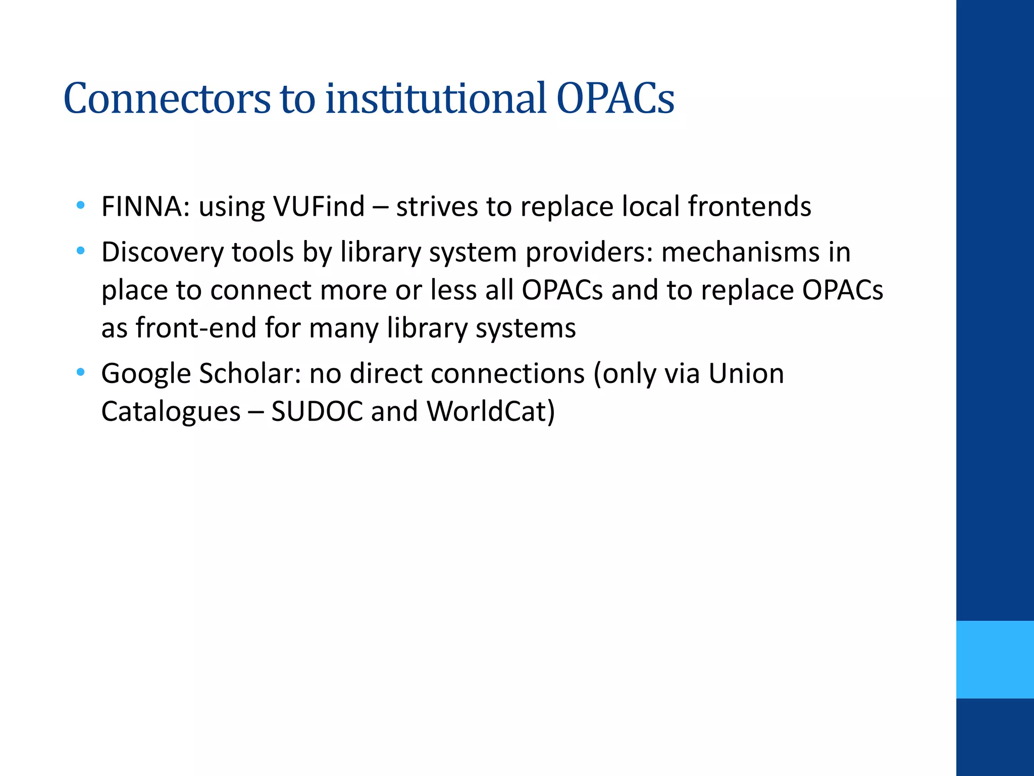 Connectorsto institutionalOPACs
• FINNA: using VUFind – strives to replace local frontends
• Discovery tools by library system providers: mechanisms in
place to connect more or less all OPACs and to replace OPACs
as front-end for many library systems
• Google Scholar: no direct connections (only via Union
Catalogues – SUDOC and WorldCat)
 