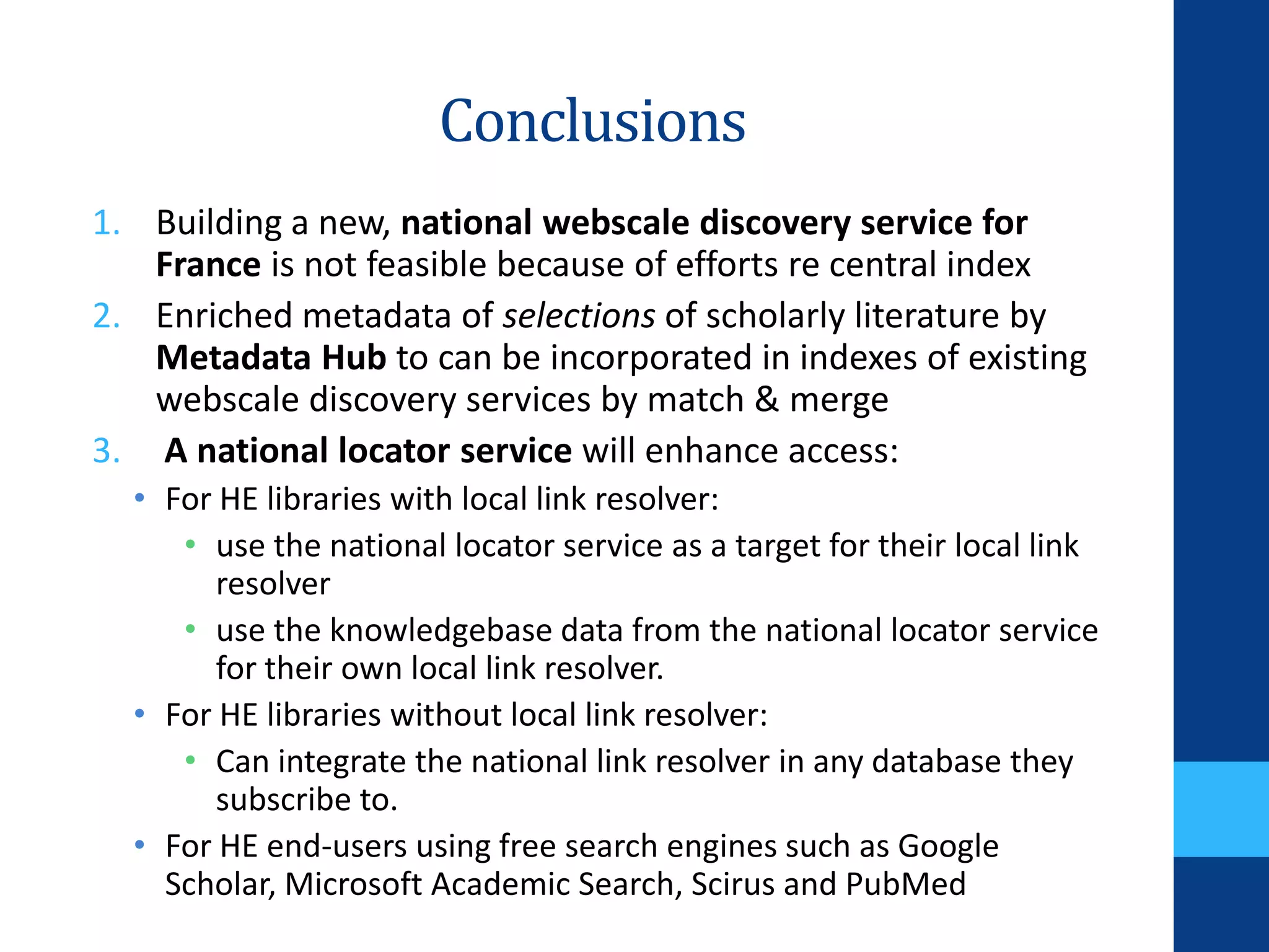 Conclusions
1. Building a new, national webscale discovery service for
France is not feasible because of efforts re central index
2. Enriched metadata of selections of scholarly literature by
Metadata Hub to can be incorporated in indexes of existing
webscale discovery services by match & merge
3. A national locator service will enhance access:
• For HE libraries with local link resolver:
• use the national locator service as a target for their local link
resolver
• use the knowledgebase data from the national locator service
for their own local link resolver.
• For HE libraries without local link resolver:
• Can integrate the national link resolver in any database they
subscribe to.
• For HE end-users using free search engines such as Google
Scholar, Microsoft Academic Search, Scirus and PubMed
 