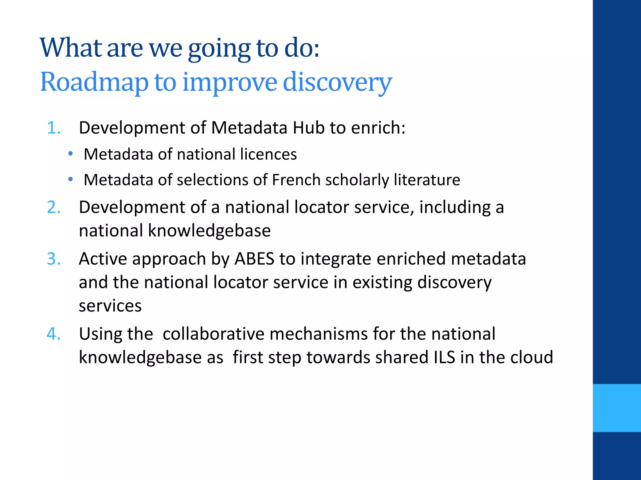 Whatare we going to do:
Roadmapto improvediscovery
1. Development of Metadata Hub to enrich:
• Metadata of national licences
• Metadata of selections of French scholarly literature
2. Development of a national locator service, including a
national knowledgebase
3. Active approach by ABES to integrate enriched metadata
and the national locator service in existing discovery
services
4. Using the collaborative mechanisms for the national
knowledgebase as first step towards shared ILS in the cloud
 
