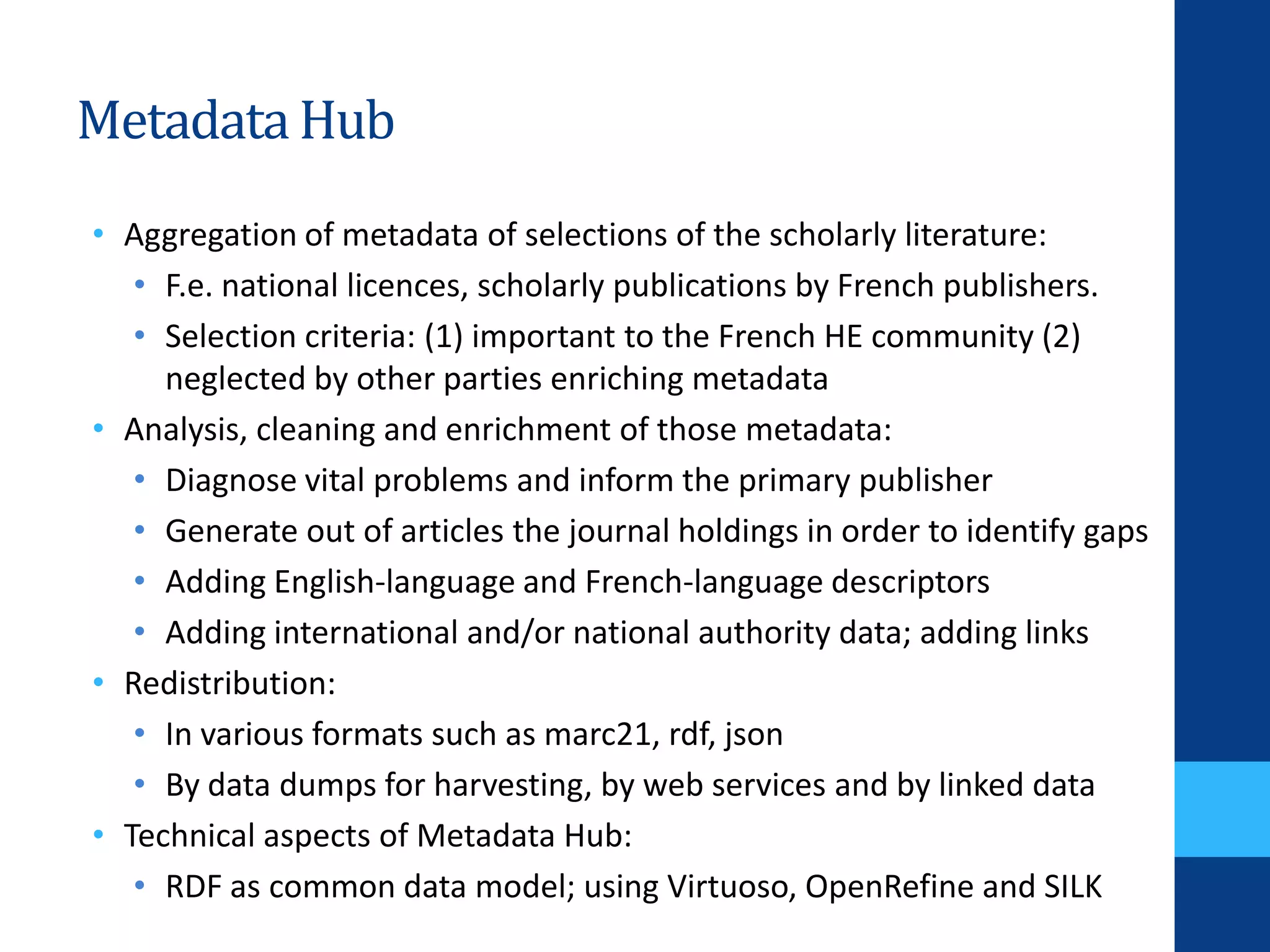MetadataHub
• Aggregation of metadata of selections of the scholarly literature:
• F.e. national licences, scholarly publications by French publishers.
• Selection criteria: (1) important to the French HE community (2)
neglected by other parties enriching metadata
• Analysis, cleaning and enrichment of those metadata:
• Diagnose vital problems and inform the primary publisher
• Generate out of articles the journal holdings in order to identify gaps
• Adding English-language and French-language descriptors
• Adding international and/or national authority data; adding links
• Redistribution:
• In various formats such as marc21, rdf, json
• By data dumps for harvesting, by web services and by linked data
• Technical aspects of Metadata Hub:
• RDF as common data model; using Virtuoso, OpenRefine and SILK
 