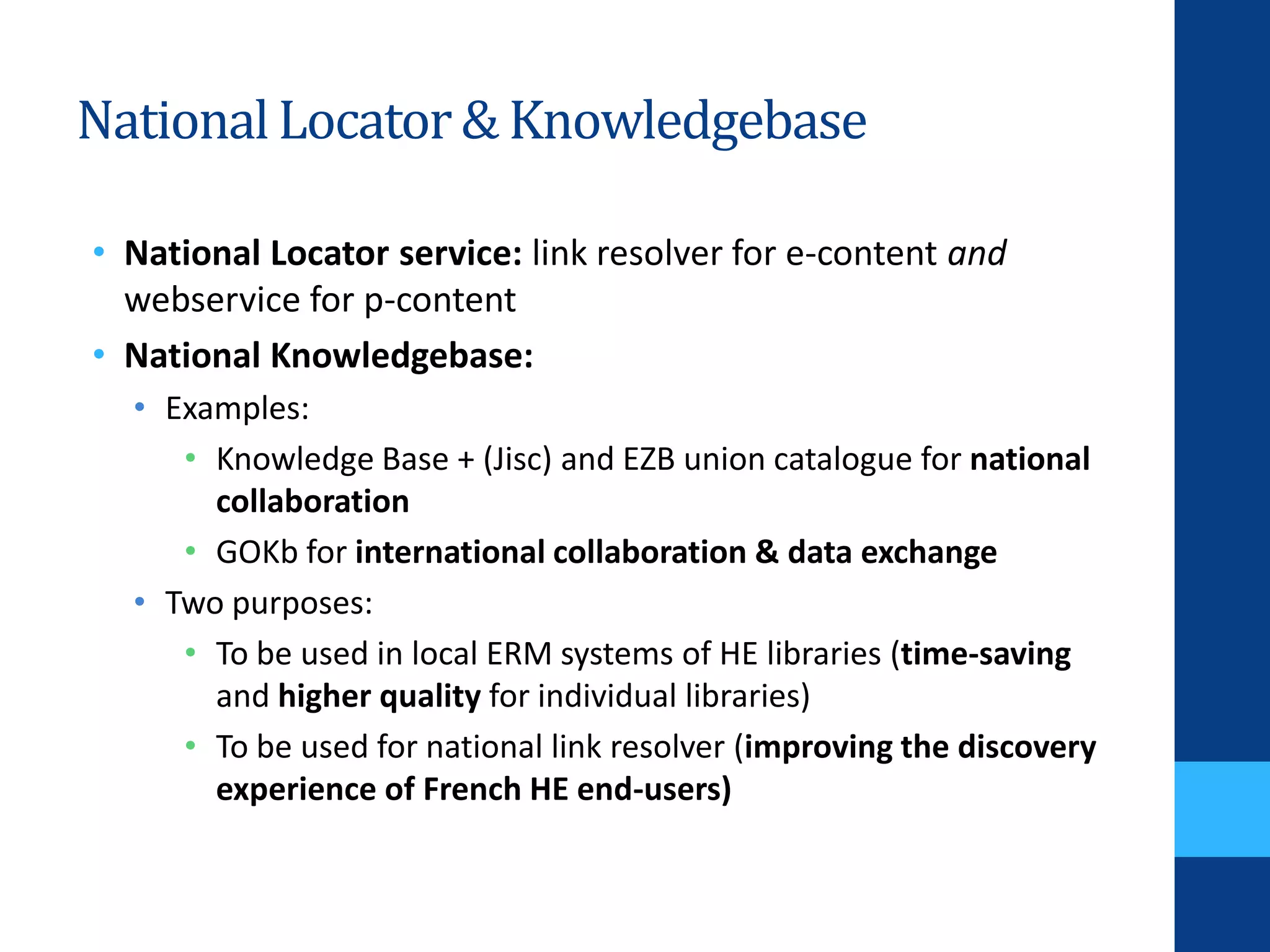 NationalLocator& Knowledgebase
• National Locator service: link resolver for e-content and
webservice for p-content
• National Knowledgebase:
• Examples:
• Knowledge Base + (Jisc) and EZB union catalogue for national
collaboration
• GOKb for international collaboration & data exchange
• Two purposes:
• To be used in local ERM systems of HE libraries (time-saving
and higher quality for individual libraries)
• To be used for national link resolver (improving the discovery
experience of French HE end-users)
 