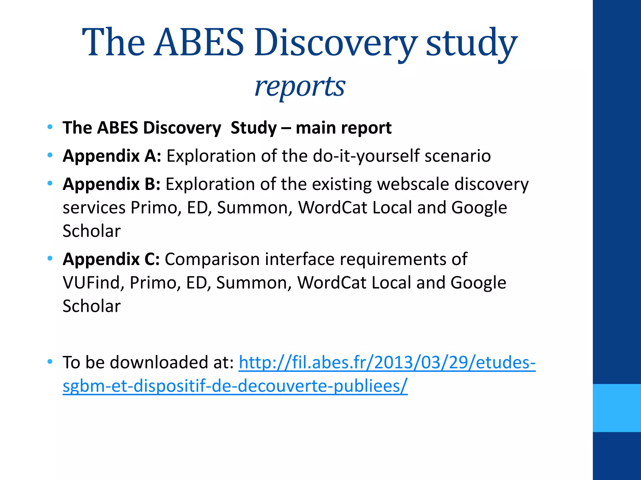 The ABES Discovery study
reports
• The ABES Discovery Study – main report
• Appendix A: Exploration of the do-it-yourself scenario
• Appendix B: Exploration of the existing webscale discovery
services Primo, ED, Summon, WordCat Local and Google
Scholar
• Appendix C: Comparison interface requirements of
VUFind, Primo, ED, Summon, WordCat Local and Google
Scholar
• To be downloaded at: http://fil.abes.fr/2013/03/29/etudes-
sgbm-et-dispositif-de-decouverte-publiees/
 