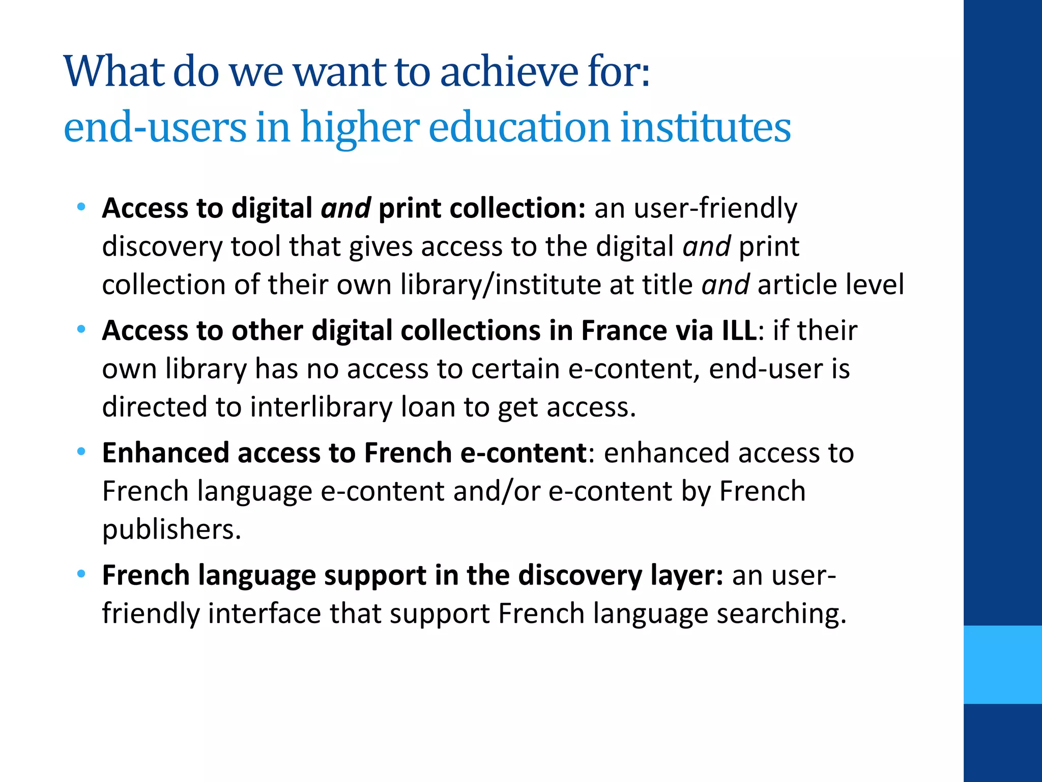 Whatdo we wantto achievefor:
end-usersin highereducationinstitutes
• Access to digital and print collection: an user-friendly
discovery tool that gives access to the digital and print
collection of their own library/institute at title and article level
• Access to other digital collections in France via ILL: if their
own library has no access to certain e-content, end-user is
directed to interlibrary loan to get access.
• Enhanced access to French e-content: enhanced access to
French language e-content and/or e-content by French
publishers.
• French language support in the discovery layer: an user-
friendly interface that support French language searching.
 