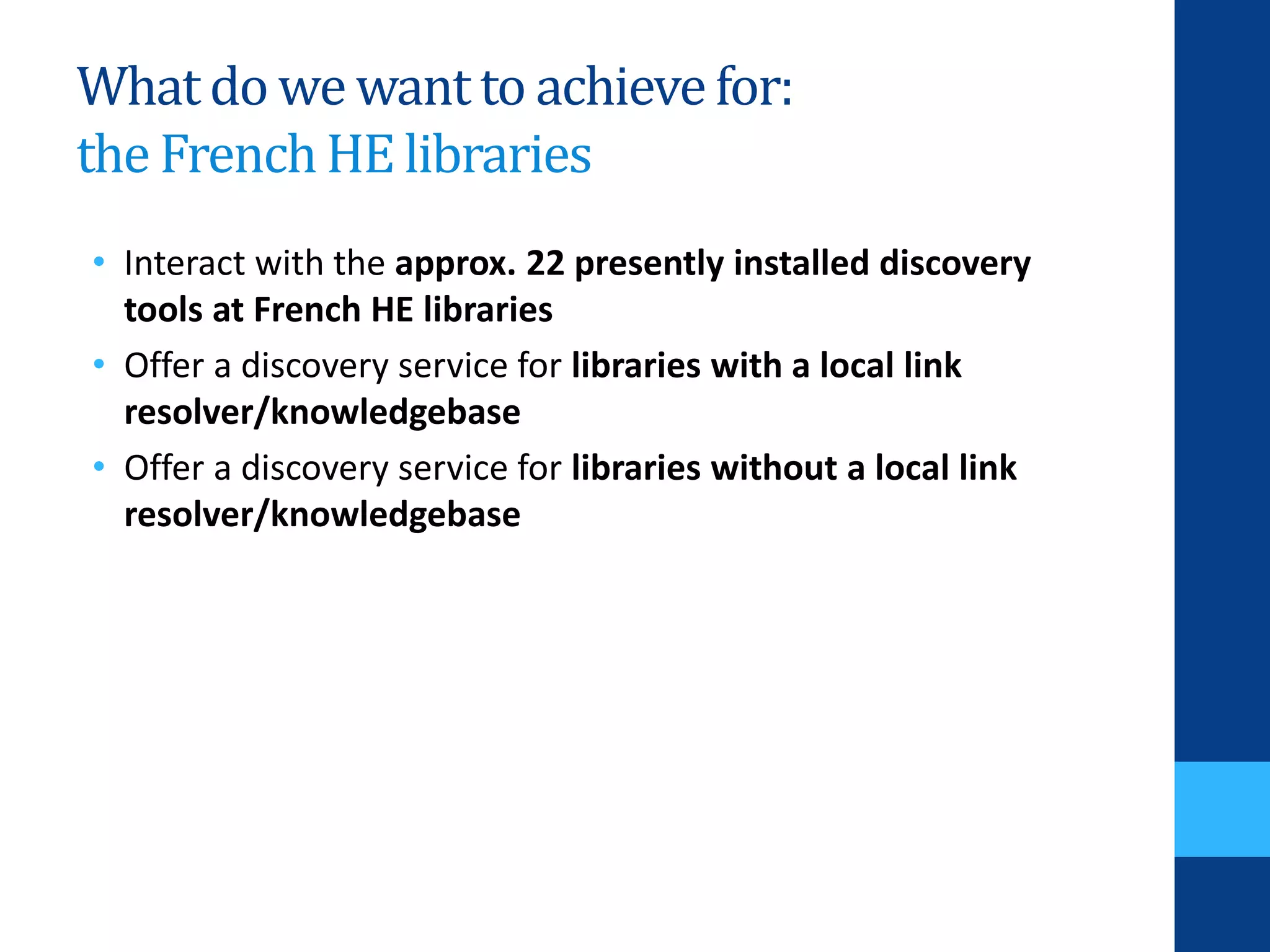 Whatdo we wantto achievefor:
the FrenchHE libraries
• Interact with the approx. 22 presently installed discovery
tools at French HE libraries
• Offer a discovery service for libraries with a local link
resolver/knowledgebase
• Offer a discovery service for libraries without a local link
resolver/knowledgebase
 