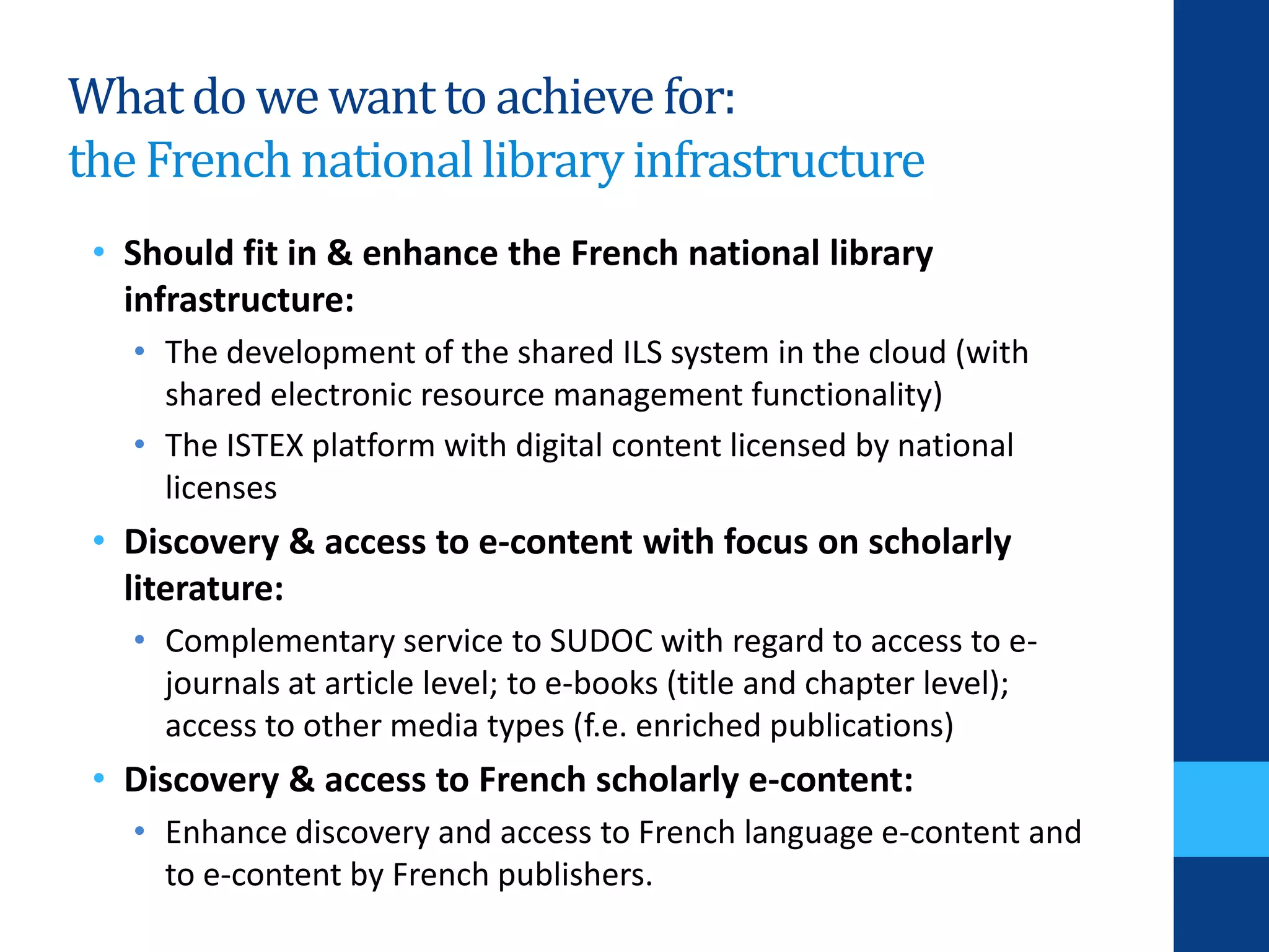 Whatdo wewanttoachievefor:
theFrenchnationallibraryinfrastructure
• Should fit in & enhance the French national library
infrastructure:
• The development of the shared ILS system in the cloud (with
shared electronic resource management functionality)
• The ISTEX platform with digital content licensed by national
licenses
• Discovery & access to e-content with focus on scholarly
literature:
• Complementary service to SUDOC with regard to access to e-
journals at article level; to e-books (title and chapter level);
access to other media types (f.e. enriched publications)
• Discovery & access to French scholarly e-content:
• Enhance discovery and access to French language e-content and
to e-content by French publishers.
 