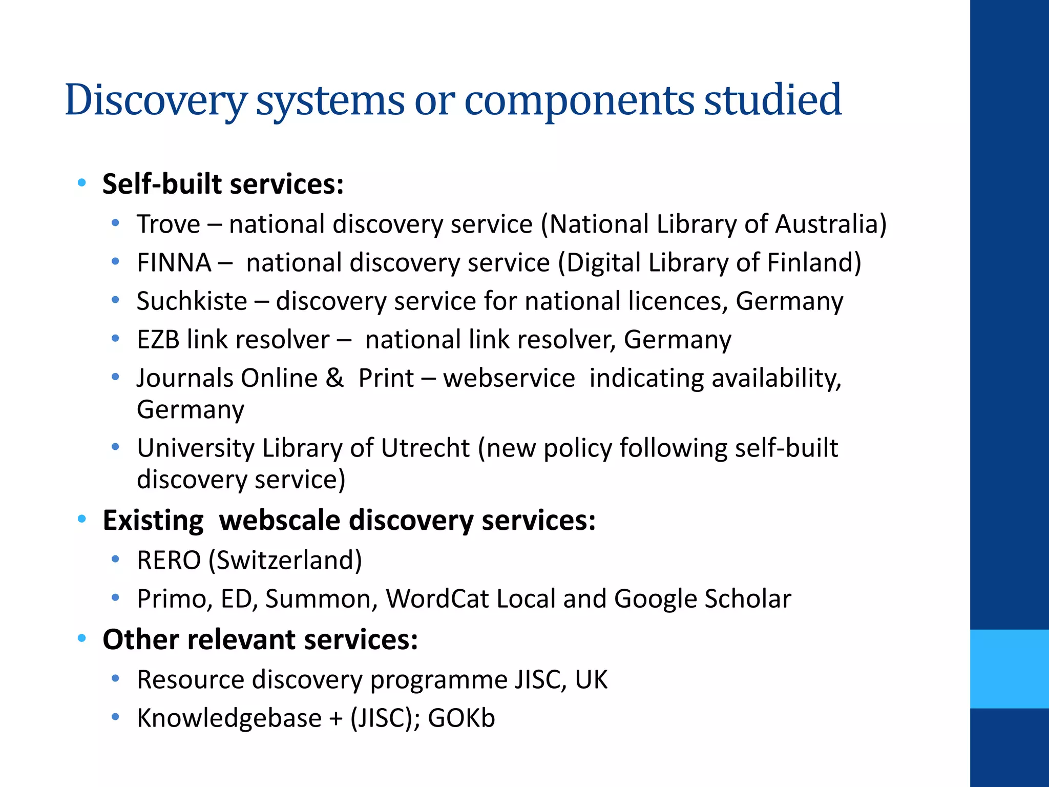Discoverysystemsor componentsstudied
• Self-built services:
• Trove – national discovery service (National Library of Australia)
• FINNA – national discovery service (Digital Library of Finland)
• Suchkiste – discovery service for national licences, Germany
• EZB link resolver – national link resolver, Germany
• Journals Online & Print – webservice indicating availability,
Germany
• University Library of Utrecht (new policy following self-built
discovery service)
• Existing webscale discovery services:
• RERO (Switzerland)
• Primo, ED, Summon, WordCat Local and Google Scholar
• Other relevant services:
• Resource discovery programme JISC, UK
• Knowledgebase + (JISC); GOKb
 