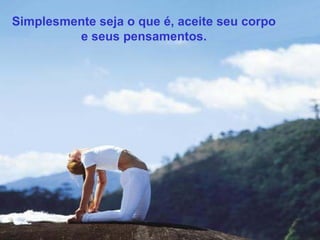 Simplesmente seja o que é, aceite seu corpo
e seus pensamentos.

 