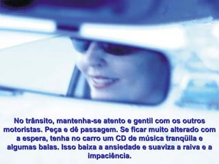 No trânsito, mantenha-se atento e gentil com os outros
motoristas. Peça e dê passagem. Se ficar muito alterado com
a espera, tenha no carro um CD de música tranqüila e
algumas balas. Isso baixa a ansiedade e suaviza a raiva e a
impaciência.

 