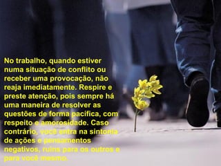 No trabalho, quando estiver
numa situação de conflito ou
receber uma provocação, não
reaja imediatamente. Respire e
preste atenção, pois sempre há
uma maneira de resolver as
questões de forma pacífica, com
respeito e amorosidade. Caso
contrário, você entra na sintonia
de ações e pensamentos
negativos, ruins para os outros e
para você mesmo.

 