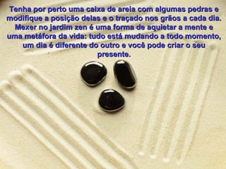 Tenha por perto uma caixa de areia com algumas pedras e
modifique a posição delas e o traçado nos grãos a cada dia.
Mexer no jardim zen é uma forma de aquietar a mente e
uma metáfora da vida: tudo está mudando a todo momento,
um dia é diferente do outro e você pode criar o seu
presente.

 