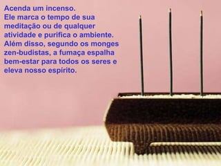 Acenda um incenso.
Ele marca o tempo de sua
meditação ou de qualquer
atividade e purifica o ambiente.
Além disso, segundo os monges
zen-budistas, a fumaça espalha
bem-estar para todos os seres e
eleva nosso espírito.

 