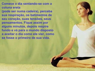 Comece o dia sentando-se com a
coluna ereta
(pode ser numa cadeira), perceba
sua respiração, os batimentos de
seu coração, suas tensões, seus
pensamentos. Fique assim por
alguns minutos, depois respire
fundo e vá para o mundo disposto
a aceitar o dia como ele vier, como
se fosse o primeiro de sua vida.

 