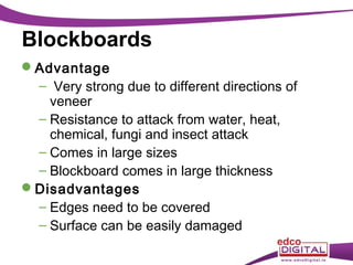 Blockboards
Advantage
– Very strong due to different directions of
veneer
– Resistance to attack from water, heat,
chemical, fungi and insect attack
– Comes in large sizes
– Blockboard comes in large thickness
Disadvantages
– Edges need to be covered
– Surface can be easily damaged

 