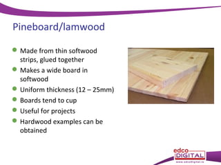 Pineboard/lamwood
 Made from thin softwood
strips, glued together
 Makes a wide board in
softwood
 Uniform thickness (12 – 25mm)
 Boards tend to cup
 Useful for projects
 Hardwood examples can be
obtained

 