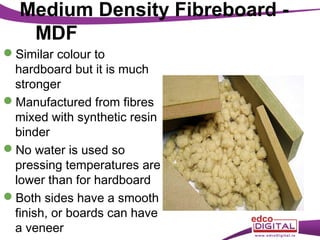 Medium Density Fibreboard MDF
Similar colour to
hardboard but it is much
stronger
Manufactured from fibres
mixed with synthetic resin
binder
No water is used so
pressing temperatures are
lower than for hardboard
Both sides have a smooth
finish, or boards can have
a veneer

 