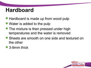 Hardboard
Hardboard is made up from wood pulp
Water is added to the pulp
The mixture is then pressed under high
temperatures and the water is removed
Sheets are smooth on one side and textured on
the other
3-9mm thick

 