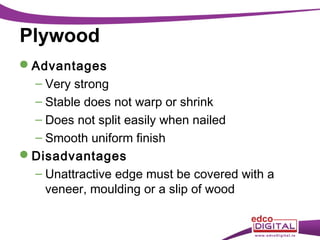 Plywood
Advantages
– Very strong
– Stable does not warp or shrink
– Does not split easily when nailed
– Smooth uniform finish
Disadvantages
– Unattractive edge must be covered with a
veneer, moulding or a slip of wood

 