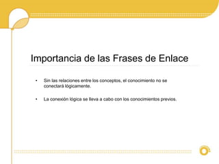 Importancia de las Frases de Enlace
• Sin las relaciones entre los conceptos, el conocimiento no se
conectará lógicamente.
• La conexión lógica se lleva a cabo con los conocimientos previos.
 