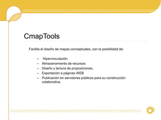 Facilita el diseño de mapas conceptuales, con la posibilidad de:
– Hipervinculación
– Almacenamiento de recursos
– Diseño y lectura de proposiciones,
– Exportación a páginas WEB
– Publicación en servidores públicos para su construcción
colaborativa.
CmapTools
 