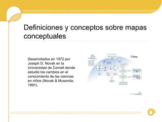 Definiciones y conceptos sobre mapas
conceptuales
Desarrollados en 1972 por
Joseph D. Novak en la
Universidad de Cornell donde
estudió los cambios en el
conocimiento de las ciencias
en niños (Novak & Musonda,
1991).
 