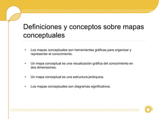 • Los mapas conceptuales son herramientas gráficas para organizar y
representar el conocimiento.
• Un mapa conceptual es una visualización gráfica del conocimiento en
dos dimensiones.
• Un mapa conceptual es una estructura jerárquica.
• Los mapas conceptuales son diagramas significativos.
Definiciones y conceptos sobre mapas
conceptuales
 