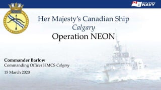 Her Majesty’s Canadian Ship
Calgary
Operation NEON
Commander Barlow
Commanding Officer HMCS Calgary
15 March 2020
 