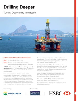 Drilling Deeper
Turning Opportunity into Reality




Half-day seminar followed by a networking lunch                   Representatives from Petrobras will discuss the recent
                                                                  developments in the Oil & Gas market in Brazil, highlighting
Date:    15 March 2012, 10:00 – 14:00                             the latest opportunities and providing practical guidance on
Venue: Mercure Aberdeen Ardoe House Hotel                         how to tender for business with them.
       South Deeside Road, Blairs AB125YP - Aberdeen              Legal experts Noronha Advogados, who have been
                                                                  working with British companies setting up in Brazil for more
HSBC Bank, Brazilian law firm Noronha Advogados and
                                                                  than 20 years, will highlight the different aspects of local
Petrobras are joining forces to present a practical approach
                                                                  regulation and discuss legal and technical requirements of
to companies conducting business with the Oil and Gas
                                                                  doing business in the country.
industry in Brazil.
                                                                  HSBC, the largest international emerging market bank,
Brazil has become a very attractive market for the
                                                                  through its expert teams in Brazil and UK, will explore
international oil and gas industry. The growing interest
                                                                  various financial aspects of dealing in Brazil.
from Petrobras to deploy the cutting edge technologies
and expertise that companies in the North-East have to            This event is free of charge and places are limited so
offer has created great synergy between Brazil and the UK.        please book early to avoid disappointment.
Understanding the opportunities and challenges involved
in selling and distributing equipment or providing services in    If you are interested in attending this event, please email
Brazil is crucial for to the success of any new venture.          project.brazil@hsbc.com.



Supported by                                           Organised by
 