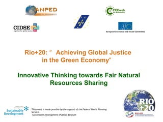 Rio+20: “ Achieving Global Justice
       in the Green Economy”

Innovative Thinking towards Fair Natural
           Resources Sharing


    This event is made possible by the support of the Federal Public Planning
    Service
     Sustainable Development (PODDO) Belgium
 