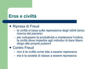 Eros e civiltà Ripresa di Freud la civiltà si basa sulla repressione degli istinti (eros: ricerca del piacere) per sviluppare la produttività e mantenere l’ordine, la civiltà deve impedire agli individui di dare libero sfogo alle proprie pulsioni Contro Freud non è la civiltà come tale a essere repressiva ma è la società di classe a essere repressiva 
