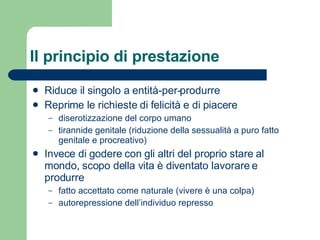 Il principio di prestazione Riduce il singolo a entità-per-produrre Reprime le richieste di felicità e di piacere diserotizzazione del corpo umano tirannide genitale (riduzione della sessualità a puro fatto genitale e procreativo) Invece di godere con gli altri del proprio stare al mondo, scopo della vita è diventato lavorare e produrre fatto accettato come naturale (vivere è una colpa) autorepressione dell’individuo represso 