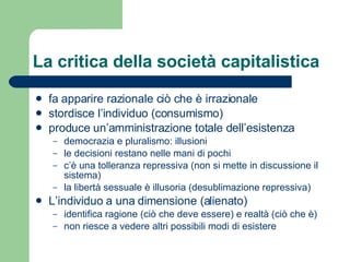 La critica della società capitalistica fa apparire razionale ciò che è irrazionale stordisce l’individuo (consumismo) produce un’amministrazione totale dell’esistenza democrazia e pluralismo: illusioni le decisioni restano nelle mani di pochi c’è una tolleranza repressiva (non si mette in discussione il sistema) la libertà sessuale è illusoria (desublimazione repressiva) L’individuo a una dimensione (alienato) identifica ragione (ciò che deve essere) e  realtà (ciò che è) non riesce a vedere altri possibili modi di esistere 