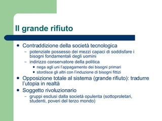 Il grande rifiuto Contraddizione della società tecnologica potenziale possesso dei mezzi capaci di soddisfare i bisogni fondamentali degli uomini indirizzo conservatore della politica nega agli uni l’appagamento dei bisogni primari stordisce gli altri con l’induzione di bisogni fittizi Opposizione totale al sistema (grande rifiuto): tradurre l’utopia in realtà Soggetto rivoluzionario gruppi esclusi dalla società opulenta (sottoproletari, studenti, poveri del terzo mondo) 