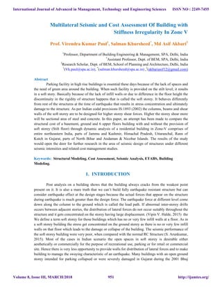 Multilateral Seismic and Cost Assessment Of Building with
Stiffness Irregularity In Zone V
Prof. Virendra Kumar Paul1
, Salman Khursheed*
, Md Asif Akbari2
1
Professor, Department of Building Engineering & Management, SPA, Delhi, India
*
Assistant Professor, Dept. of BEM, SPA, Delhi, India
2
Research Scholar, Dept. of BEM, School of Planning and Architecture, Delhi, India
1
(Vk.paul@spa.ac.in), *
(salman.khursheed@spa.ac.in) ,2
(akbariasif12@gmail.com)
Abstract
Parking facility in high rise buildings is essential these days because of the lack of spaces and
the need of green area around the building. When such facility is provided on the stilt level; it results
in a soft story. Basically because of the lack of infill walls or due to difference in the floor height the
discontinuity in the rigidity of structure happens that is called the soft storey. It behaves differently
from rest of the structures at the time of earthquake that results in stress concentration and ultimately
damage to the structure. As per Indian codal provisions IS:1893 (2002) the columns, beams and shear
walls of the soft storey are to be designed for higher storey shear forces. Higher the storey shear more
will be sectional area of steel and concrete. In this paper, an attempt has been made to compare the
structural cost of a basement, ground and 6 upper floors building with and without the provision of
soft storey (Stilt floor) through dynamic analysis of a residential building in Zone-V comprises of
entire northeastern India, parts of Jammu and Kashmir, Himachal Pradesh, Uttaranchal, Rann of
Kutch in Gujarat, parts of North Bihar and Andaman & Nicobar Islands. The results of the study
would open the door for further research in the area of seismic design of structures under different
seismic intensities and related cost management studies.
Keywords: Structural Modeling, Cost Assessment, Seismic Analysis, ETABS, Building
Modeling.
1. INTRODUCTION
Post analysis on a building shows that the building always cracks from the weakest point
present on it. It is also a mare truth that we can’t build fully earthquake resistant structure but can
consider earthquake effect at the design stages because the actual forces that appear on the structure
during earthquake is much greater than the design force. The earthquake force at different level come
down along the column to the ground which is called the load path. If abnormal inter-storey drifts
occurs between adjacent stories, the distribution of lateral forces do not occur suitably throughout the
structure and it gets concentrated on the storey having large displacement. (Vipin V. Halde, 2015) the
We define a term soft storey for those buildings which has no or very few infill walls at a floor. As in
a soft storey building the stress get concentrated on the ground storey as there is no or very few infill
walls on that floor which leads to the damage or collapse of the building. The seismic performance of
the soft storey building were very poor, when compared with the normal RC Structure (S. Arunkumar,
2015). Most of the cases in Indian scenario the open spaces in soft storey is desirable either
aesthetically or commercially for the purpose of recreational use, parking or for retail or commercial
site. Hence there is very less opportunity to provide walls for distribution of lateral forces and to make
building to manage the swaying characteristic of an earthquake. Many buildings with an open ground
storey intended for parking collapsed or were severely damaged in Gujarat during the 2001 Bhuj
International Journal of Advanced in Management, Technology and Engineering Sciences
Volume 8, Issue III, MARCH/2018
ISSN NO : 2249-7455
http://ijamtes.org/951
 