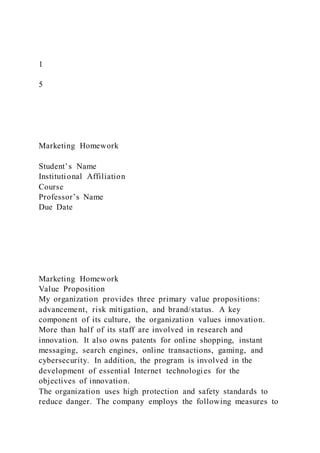 1
5
Marketing Homework
Student’s Name
Institutional Affiliation
Course
Professor’s Name
Due Date
Marketing Homework
Value Proposition
My organization provides three primary value propositions:
advancement, risk mitigation, and brand/status. A key
component of its culture, the organization values innovation.
More than half of its staff are involved in research and
innovation. It also owns patents for online shopping, instant
messaging, search engines, online transactions, gaming, and
cybersecurity. In addition, the program is involved in the
development of essential Internet technologies for the
objectives of innovation.
The organization uses high protection and safety standards to
reduce danger. The company employs the following measures to
 