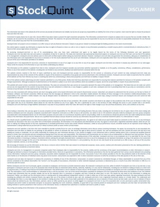 3
DISCLAIMER
The information and views in this website & all the services we provide are believed to be reliable, but we do not accept any responsibility (or liability) for errors of fact or opinion. Users have the right to choose the product/s
that suits them the most.
Investment in equity shares has its own risks. Sincere efforts have been made to present the right investment perspective. The information contained herein is based on analysis and on sources that we consider reliable. We,
however, do not vouch for the consistency or the completeness thereof. This material is for personal information and we are not responsible for any loss incurred due to it & take no responsibility whatsoever for any financial
profits or loss which may arise from the recommendations above.
Stockquint does not purport to be an invitation or an offer to buy or sell any financial instrument. Analyst or any person related to stockquintmight be holding positions in the stocks recommended.
Our clients (paid or unpaid), any third party or anyone else have no rights to forward or share our calls or sms or reports or any information provided by us to/with anyone which is received directly or indirectly by them. If
found so then serious legal actions can be taken.
By accessing stockquint.com.Com or any of its associate/group sites, you have read, understood and agree to be legally bound by the terms of the following disclaimer and user agreement.
stockquint.com.Com has taken due care and caution in compilation of data for its web site. The views and investment tips expressed by investment experts on stockquint.com.Com are their own, and not that of the website
or its management. stockquint.com.Com advises users to check with certified experts before taking any investment decision. However, stockquint.com.Com does not guarantee the consistency, adequacy or completeness of
any information and is not responsible for any errors or omissions or for the results obtained from the use of such information. stockquint.com.Com especially states that it has no financial liability whatsoever to any user on
account of the use of information provided on its website.
stockquint.com is not responsible for any errors, omissions or representations on any of our pages or on any links on any of our pages. stockquint.com.Com does not endorse in anyway any advertisers on our web pages.
Please verify the veracity of all information on your own before undertaking any alliance.
The information on this website is updated from time to time. stockquint.com.Com however excludes any warranties (whether expressed or implied), as to the quality, consistency, efficacy, completeness, performance,
fitness or any of the contents of the website, including (but not limited) to any comments, feedback and advertisements contained within the site.
This website contains material in the form of inputs submitted by users and stockquint.com.Com accepts no responsibility for the content or consistency of such content nor does stockquint.com.Com make any
representations by virtue of the contents of this website in respect of the existence or availability of any goods and services advertised in the contributory sections. stockquint.com.Com makes no warranty that the contents
of the website are free from infection by viruses or anything else which has contaminating or destructive properties and shall have no liability in respect thereof.
Part of this website contains advertising and other material submitted to us by third parties. Kindly note that those advertisers are responsible for ensuring that material submitted for inclusion on the website complies with
all legal requirements. Although acceptance of advertisements on the website is subject to our terms and conditions which are available on request, we do not accept liability in respect of any advertisements.
This website will contain articles contributed by several individuals. The views are exclusively their own and do not necessarily represent the views of the website or its management. The linked sites are not under our control
and we are not responsible for the contents of any linked site or any link contained in a linked site, or any changes or updates to such sites. stockquint.com.Com is providing these links to you only as a convenience, and the
inclusion of any link does not imply endorsement by us of the site.
There are risks associated with utilizing internet and short messaging system (sms) based information and research dissemination services. Subscribers are advised to understand that the services can fail due to failure of
hardware, software, and internet connection. While we ensure that the messages are delivered in time to the subscribers mobile network, the delivery of these messages to the customer's mobile phone/handset is the
responsibility of the customer's mobile network. Sms may be delayed and/or not delivered to the customer's mobile phone/handset on certain days, owing to technical reasons and stockquint.com.Com cannot be held
responsible for the same.
stockquint.com.Com hereby expressly disclaims any implied warranties imputed by the laws of any jurisdiction. We consider ourselves and intend to be subject to the jurisdiction only of the court of chennai in india. If you
don't agree with any of our disclaimers above please do not read the material on any of our pages. This site is specifically for users in the territory of india. Although the access to users outside india is not denied,
stockquint.com.Com shall have no legal liabilities whatsoever in any laws of any jurisdiction other than india. We reserve the right to make changes to our site and these disclaimers, terms, and conditions at any time.
Stock trading is inherently risky and you agree to assume complete and full responsibility for the outcomes of all trading decisions that you make, including but not limited to loss of capital. None of the stock trading calls
made by stockquint.com.Com and group companies associated with it should be construed as an offer to buy or sell securities, nor advice to do so. All comments and posts made by stockquint.com.Com, group companies
associated with it and employees/owners are for information purposes only and under no circumstances should be used for actual trading. Under no circumstances should any person at this site make trading decisions based
solely on the information discussed herein. We are not a qualified financial advisor and you should not construe any information discussed herein to constitute investment advice. It is informational in nature.
You should consult a qualified broker or other financial advisor prior to making any actual investment or trading decisions. You agree to not make actual stock trades based on comments on the site, nor on any techniques
presented nor discussed in this site or any other form of information presentation. All information is for educational and informational use only. You agree to consult with a registered investment advisor, which we are not,
prior to making any trading decision of any kind. Hypothetical or simulated performance results have certain inherent limitations. Unlike an actual performance record, simulated results do not represent actual trading. No
representation is being made that any account will or is likely to achieve profits or losses similar to those shown.
stockquint.com.Com operates a real time chat room intended to provide a private forum for users to exchange information and to discuss various investing techniques. You agree, by accessing this or any associated site,
stockquint.com.Com bears no liability for any postings on the website or actions of associate site. We reserve the right to deny service to anyone. You, and not stockquint.com.Com, assume the entire cost and risk of any
trading you choose to undertake. You are solely responsible for making your own investment decisions. If you choose to engage in such transactions with or without seeking advice from a licensed and qualified financial
advisor or entity, then such decision and any consequences flowing there from are your sole responsibility. The information and commentaries are not meant to be an endorsement or offering of any stock purchase. They are
meant to be a guide only, which must be tempered by the investment experience and independent decision making process of the subscriber. stockquint.com.Com or any employees are in no way liable for the use of the
information by others in investing or trading in investment vehicles utilizing the principles disclosed herein. stockquint.com.Com or any of its employees do not represent themselves as acting in the position of an investment
advisor or investment manager for the use of the information in this service. The materials and information in, and provided by, this site are not, and should not be construed as an offer to buy or sell any of the securities
named in materials, services, or on-line postings.
We encourage all investors to use the information on the site as a resource only to further their own research on all featured companies, stocks, sectors, markets and information presented on the site. Nothing published on
this site should be considered as investment advice.
stockquint.com.Com, its management, its associate companies and/or their employees take no responsibility for the veracity, validity and the correctness of the expert recommendations or other information or research.
Although we attempt to research thoroughly on information provided herein, there are no guarantees in consistency. The information presented on the site has been gathered from various sources believed to be providing
correct information. stockquint.com.Com, group, companies, associates and/or employees are not responsible for errors, inaccuracies if any in the content provided on the site. Any prediction made on the direction of the
stock market or on the direction of individual stocks may prove to be incorrect. Users/visitors are expected to refer to other investment resources to verify the consistency of the data posted on this site on their own.
stockquint.com.Com does not represent or endorse the consistency or reliability of any of the information, conversation, or content contained on, distributed through, or linked, downloaded or accessed from any of the
services contained on this website (hereinafter, the "service"), nor the quality of any products, information or other materials displayed, purchased, or obtained by you as a result of any other information or offer by or in
connection with the service.
Neither stockquint.com.Com nor its principals, agents, associates or employees, are licensed to provide investment advice. No materials in stockquint.com.Com, either on behalf of stockquint.com.Com or any site host, or any
participant in stockquint.com.Com or any of its associated sites should be taken as investment advice directly, indirectly, implicitly, or in any manner whatsoever, including but not limited to trading of stocks on a short term
or long term basis, or trading of any financial instruments whatsoever. Past performance is not an indicator of future returns. All the analyst commentary provided on stockquint.com.Com is provided for information purposes
only. This information is not a recommendation or solicitation to buy or sell any securities. Your use of this and all information contained on stockquint.com.Com is governed by these terms and conditions of use. This material
is based upon information that we consider reliable, but we do not represent that it is consistent or complete, and that it should be relied upon, as such. You should not rely solely on the information in making any
investment. Rather, you should use the information only as a starting point for doing additional independent research in order to allow you to form your own opinion regarding investments. By using stockquint.com.Com
including any software and content contained therein, you agree that use of the service is entirely at your own risk. stockquint.com.Com is not a registered investment advisor or a broker dealer. You understand and
acknowledge that there is a very high degree of risk involved in trading securities. Past results of any trader published on this website are not an indicator of future returns by that trader, and are not an indicator of future
returns which be realized by you. Any information, opinions, advice or offers posted by any person or entity logged in to stockquint.com.Com or any of its associated sites is to be construed as public conversation only.
stockquint.com.Comm makes no warranties and gives no assurances regarding the truth, timeliness, reliability, or good faith of any material posted on stockquint.com.Com. stockquint.com.Com does not warranties that
trading methods or systems presented in their services or the information herein, or obtained from advertisers or members will result in profits or losses.
Any surfing and reading of the information is the acceptance of this disclaimer.
All rights reserved.
 