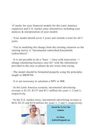 ·
15 marks for your financial models for the Latin America
expansion and U.S. market entry alternatives including your
analysis & interpretation of your models
· Your model should cover 3 years and include a total for all 3
years.
· You’re modeling the change from the existing situation so the
starting metric is “Incremental subscribed households
(subscribers)”.
· It is not possible to do a “base –> base with innovation –>
change (marketing business case II)” with the information
provided in the case so please do not waste time trying.
· The model should be formatted properly using the principles
taught in MKM704.
· It is not necessary to calculate a NPV or IRR.
· In the Latin America scenario, incremental advertising
revenue is $1.53, $3.57 and $5.1 million for years 1, 2 and 3,
respectively.
· In the U.S. market entry, incremental advertising revenue is
$0.0, $2.25 and $3.0 million for years 1, 2 and 3, respectively.
 