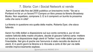 @pietropannone #SMDayMI #SMDay 2014 11
6. Storia: Trovarsi!
Mario Deste, pizzaiolo 66enne di Tellaro, ha ritrovato il figlio del
quale aveva perso le tracce grazie a Facebook e all’aiuto della
titolare della pizzeria dove lavorava.
«Tutto è avvenuto mentre navigavo on line. Ad un certo punto, su
Facebook, è apparso un ragazzo che in poco tempo ho capito, dal
viso e dai dati anagrafici, che era Marco, il figlio del mio
dipendente. Il padre, che lavora nel mio locale da diversi anni, mi
parlava in continuazione di lui e non si rassegnava all’idea di
averlo perso...».
 