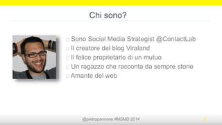 @pietropannone #SMDayMI #SMDay 2014 2
Chi sono?
Sono Social Media Strategist @ContactLab
Il creatore del blog Viraland
Il felice proprietario di un mutuo
Un ragazzo che racconta da sempre storie
Amante del web
 