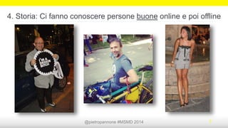 @pietropannone #SMDayMI #SMDay 2014 7
3. Storia: Persone che ti stanno vicine nelle sfide di ogni giorno
 Angelo Merendino è un fotografo che ha deciso di
ritrarre i momenti più intimi e difficili della vita della sua
compagna, malata di cancro al seno, e di condividerli
online per far capire quali difficoltà fanno sentire i
malati ancora più soli http://angelomerendino.com/
 Un tutù, una reflex e tanto amore. È la storia del
fotografo professionista Bob Carey e di sua moglie
Linda. Quando le viene diagnosticato il cancro al
seno, Bob non si perde d’animo e cerca di far
sorridere la moglie. Come? Vestendosi del solo tutù
rosa e viaggiando per il mondo scattandosi foto
http://thetutuproject.com/blog/
 