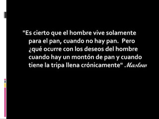 "Es cierto que el hombre vive solamente
para el pan, cuando no hay pan. Pero
¿qué ocurre con los deseos del hombre
cuando hay un montón de pan y cuando
tiene la tripa llena crónicamente" Maslow 
 